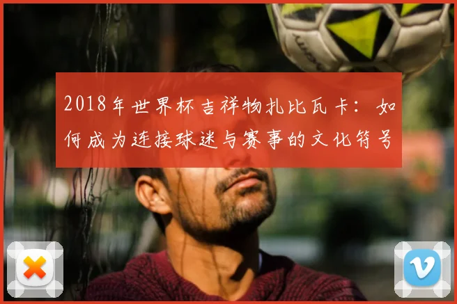 2018年世界杯吉祥物扎比瓦卡：如何成为连接球迷与赛事的文化符号