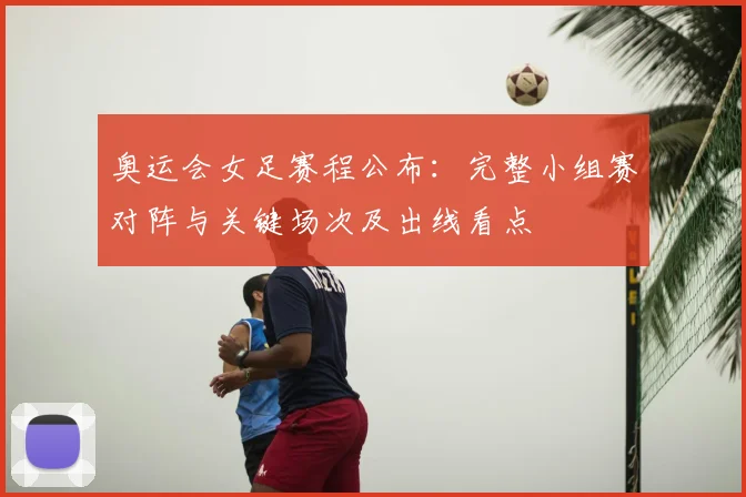 奥运会女足赛程公布：完整小组赛对阵与关键场次及出线看点