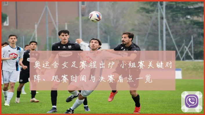 奥运会女足赛程出炉 小组赛关键对阵、观赛时间与决赛看点一览