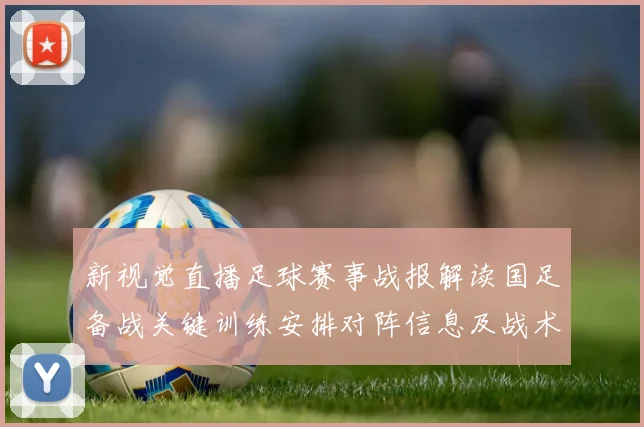 新视觉直播足球赛事战报解读国足备战关键训练安排对阵信息及战术看点