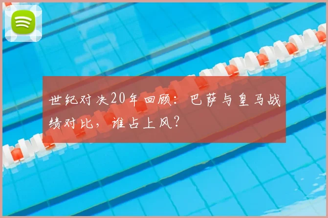 世纪对决20年回顾：巴萨与皇马战绩对比，谁占上风？