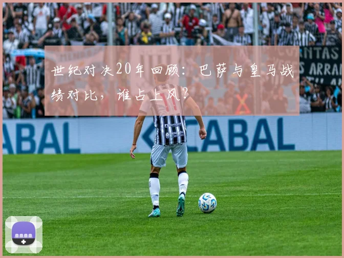 世纪对决20年回顾：巴萨与皇马战绩对比，谁占上风？