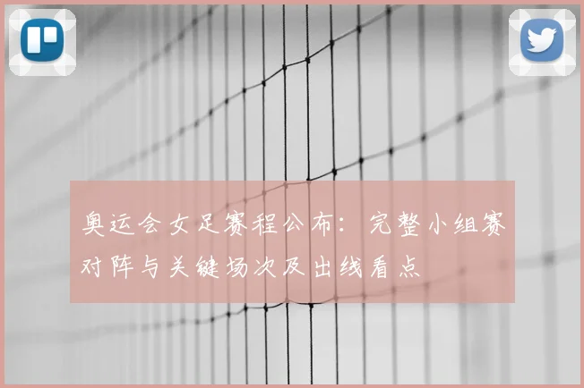 奥运会女足赛程公布：完整小组赛对阵与关键场次及出线看点