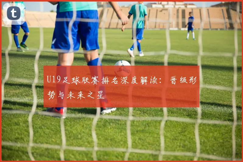 U19足球联赛排名深度解读：晋级形势与未来之星