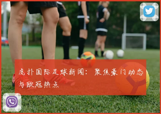 虎扑国际足球新闻：聚焦豪门动态与欧冠热点