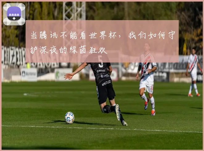 当腾讯不能看世界杯,我们如何守护深夜的绿茵狂欢