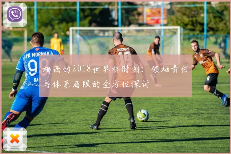 梅西的2018世界杯时刻：领袖责任与体系局限的全方位探讨