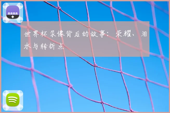 世界杯录像背后的故事：荣耀、泪水与转折点