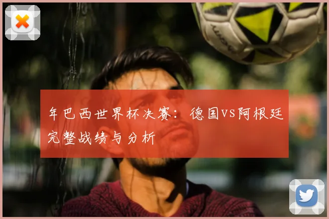 年巴西世界杯决赛：德国vs阿根廷完整战绩与分析